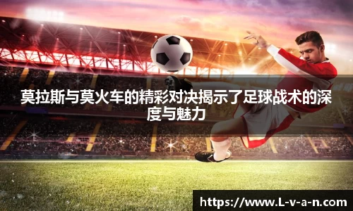 莫拉斯与莫火车的精彩对决揭示了足球战术的深度与魅力